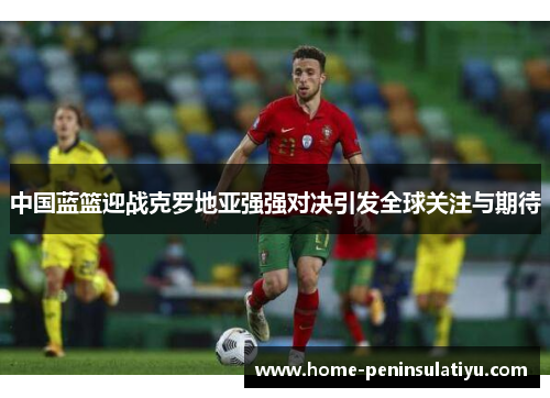 中国蓝篮迎战克罗地亚强强对决引发全球关注与期待